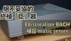 絕不妥協的終極[臣]器~Ediscreation Bach 極品Music Server
